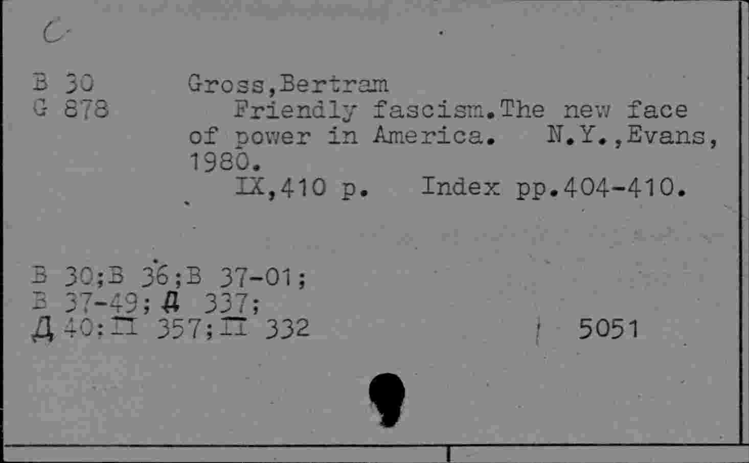 ﻿B 30
G 878
Gross, Bertram.
Friendly fascism.The nevi face of power in America.	N.Y.,Evans
1980.
IX,410 p. Index pp.404-410.
B 30;B 36;B 37-01;
B 37-49;-0 337;
4 40;II 357;~ 332
■ 5051